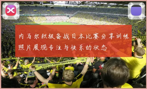内马尔积极备战日本比赛分享训练照片展现专注与快乐的状态