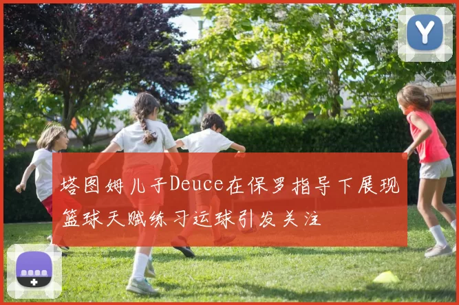 塔图姆儿子Deuce在保罗指导下展现篮球天赋练习运球引发关注