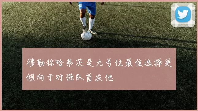 穆勒称哈弗茨是九号位最佳选择更倾向于对强队首发他