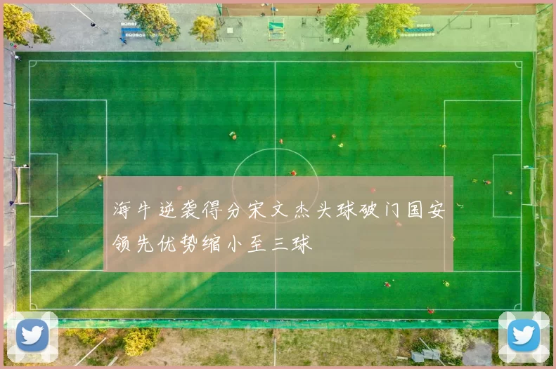 海牛逆袭得分宋文杰头球破门国安领先优势缩小至三球