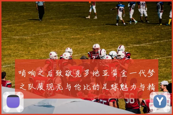 哨响之后致敬克罗地亚黄金一代梦之队展现无与伦比的足球魅力与精神