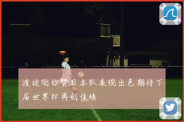 渡边刚称赞日本队表现出色期待下届世界杯再创佳绩