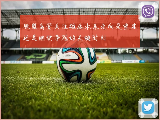 联盟高管关注雄鹿未来走向是重建还是继续争冠的关键时刻