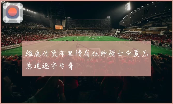 雄鹿对莫布里情有独钟骑士今夏无意追逐字母哥