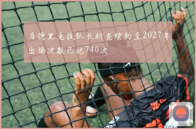 马德里竞技队长科克续约至2027年出场次数已达740次