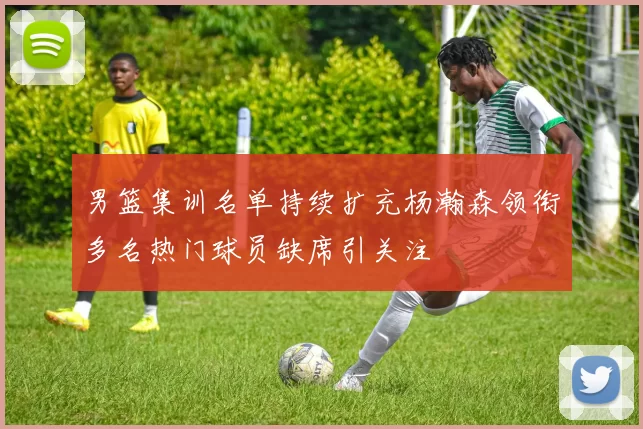 男篮集训名单持续扩充杨瀚森领衔多名热门球员缺席引关注
