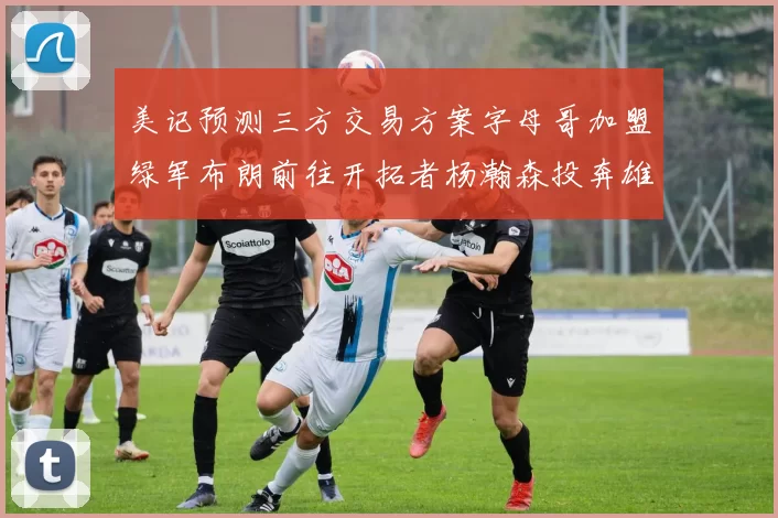 美记预测三方交易方案字母哥加盟绿军布朗前往开拓者杨瀚森投奔雄鹿