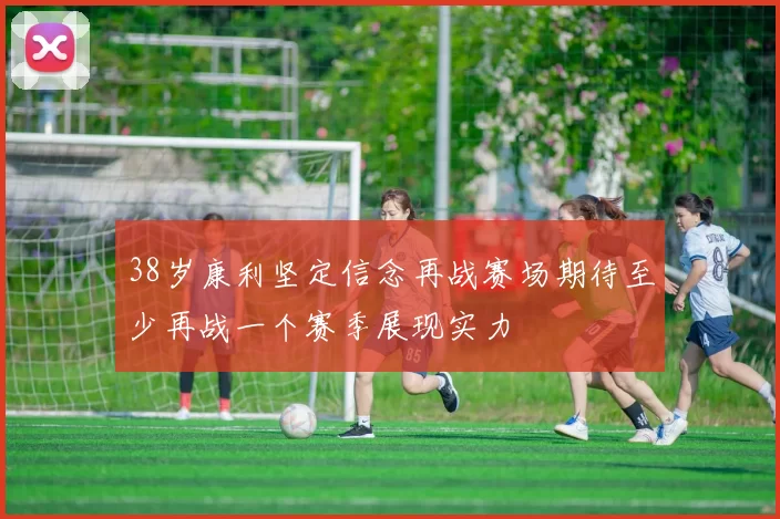 38岁康利坚定信念再战赛场期待至少再战一个赛季展现实力