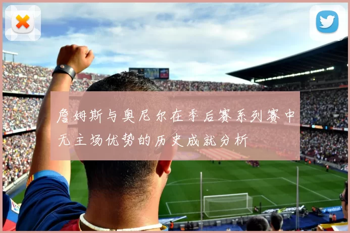 詹姆斯与奥尼尔在季后赛系列赛中无主场优势的历史成就分析