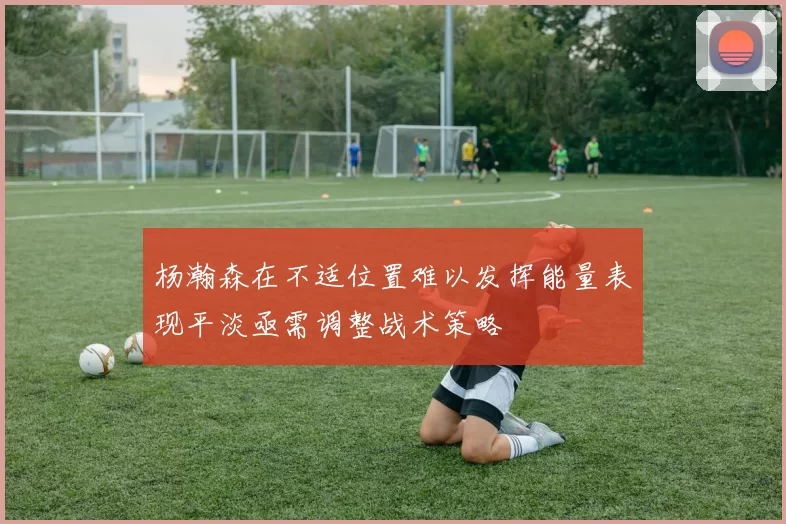 杨瀚森在不适位置难以发挥能量表现平淡亟需调整战术策略