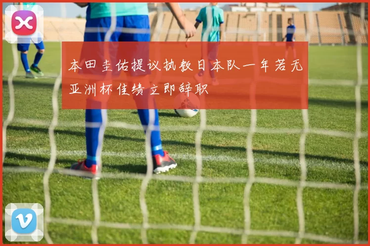 本田圭佑提议执教日本队一年若无亚洲杯佳绩立即辞职