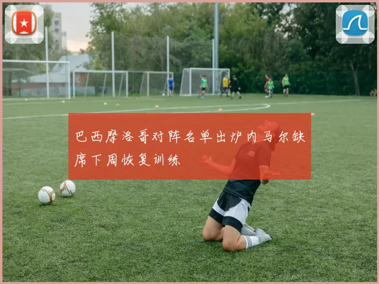 巴西摩洛哥对阵名单出炉内马尔缺席下周恢复训练