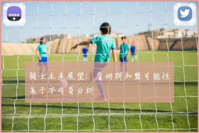 骑士未来展望：詹姆斯加盟可能性高于字母哥分析