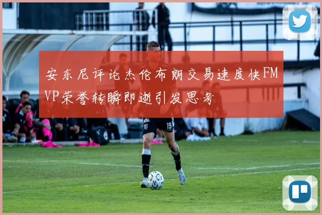 安东尼评论杰伦布朗交易速度快FMVP荣誉转瞬即逝引发思考