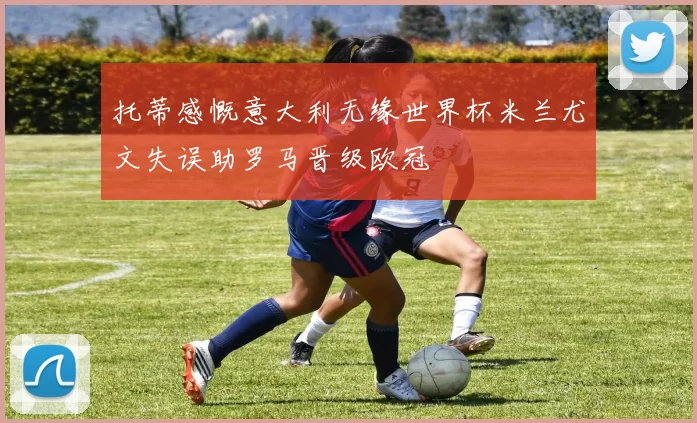托蒂感慨意大利无缘世界杯米兰尤文失误助罗马晋级欧冠