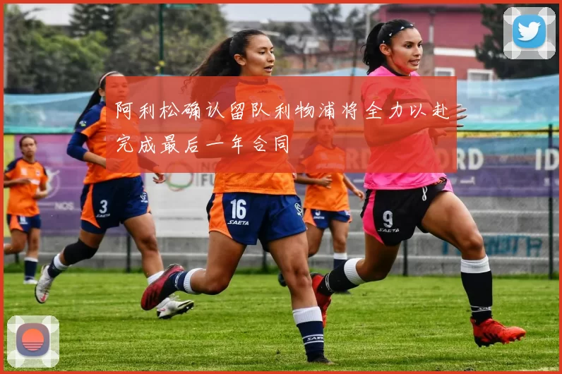 阿利松确认留队利物浦将全力以赴完成最后一年合同