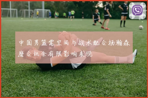中国男篮需空间与战术配合杨瀚森磨合机会有限影响表现