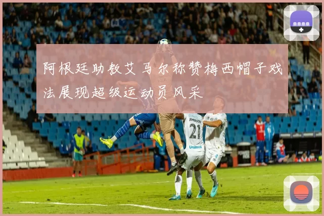 阿根廷助教艾马尔称赞梅西帽子戏法展现超级运动员风采