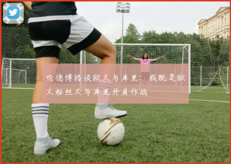 伦德博格谈欧文与库里：我既是欧文粉丝又与库里并肩作战