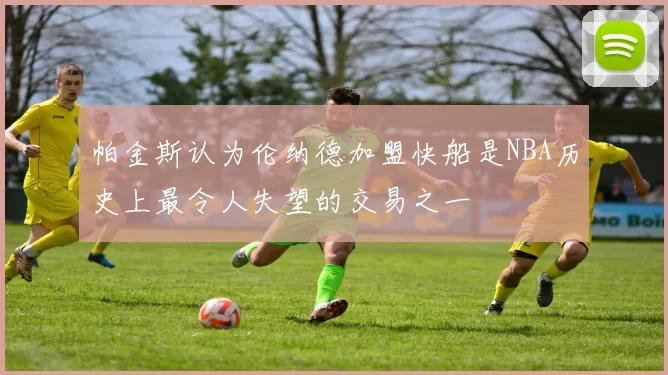 帕金斯认为伦纳德加盟快船是NBA历史上最令人失望的交易之一