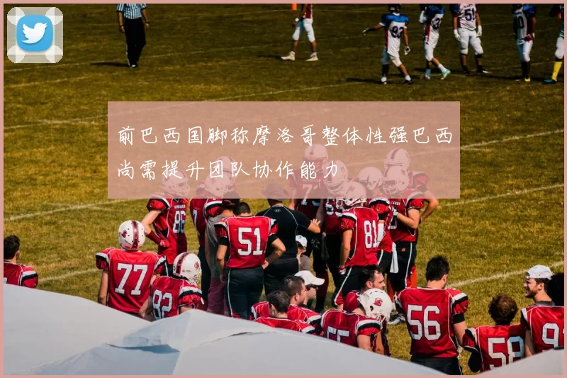 前巴西国脚称摩洛哥整体性强巴西尚需提升团队协作能力